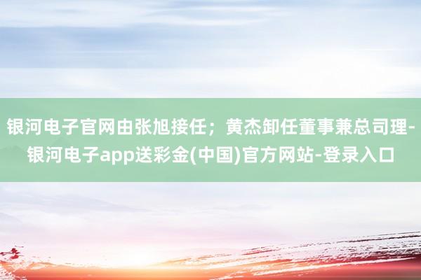 银河电子官网由张旭接任；黄杰卸任董事兼总司理-银河电子app送彩金(中国)官方网站-登录入口
