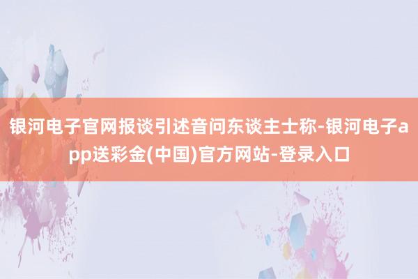 银河电子官网　　报谈引述音问东谈主士称-银河电子app送彩金(中国)官方网站-登录入口