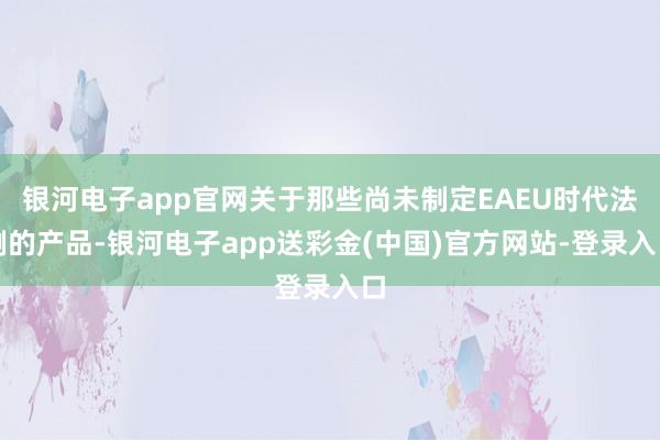 银河电子app官网关于那些尚未制定EAEU时代法例的产品-银河电子app送彩金(中国)官方网站-登录入口