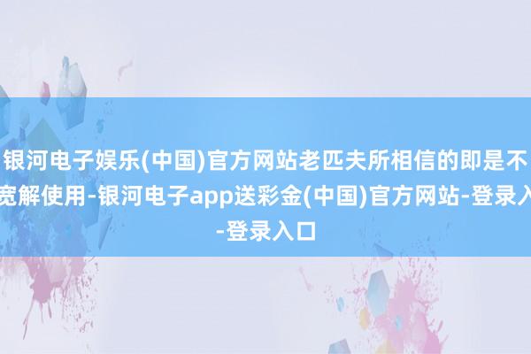 银河电子娱乐(中国)官方网站老匹夫所相信的即是不错宽解使用-银河电子app送彩金(中国)官方网站-登录入口
