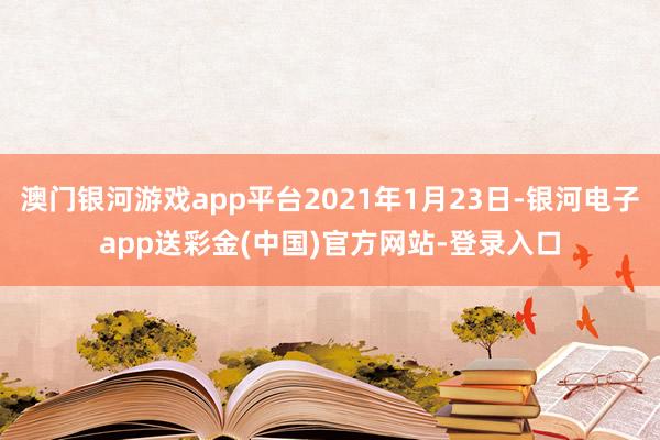 澳门银河游戏app平台2021年1月23日-银河电子app送彩金(中国)官方网站-登录入口