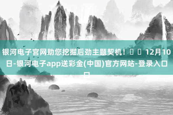 银河电子官网助您挖掘后劲主题契机！		12月10日-银河电子app送彩金(中国)官方网站-登录入口