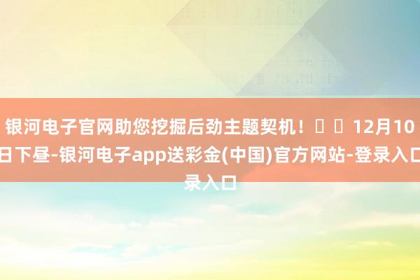 银河电子官网助您挖掘后劲主题契机！		12月10日下昼-银河电子app送彩金(中国)官方网站-登录入口