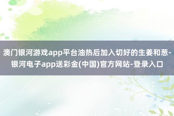 澳门银河游戏app平台油热后加入切好的生姜和葱-银河电子app送彩金(中国)官方网站-登录入口