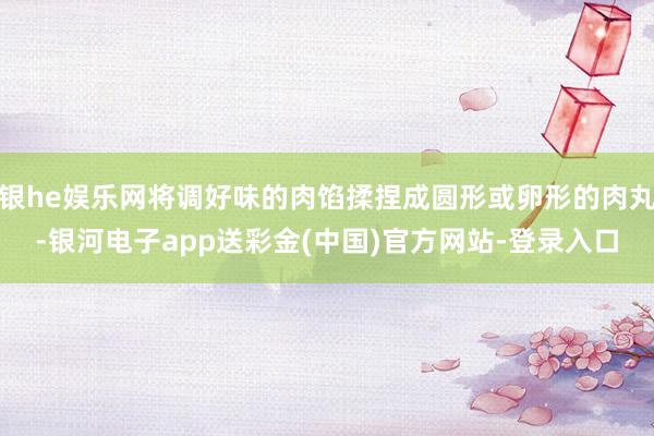 银he娱乐网将调好味的肉馅揉捏成圆形或卵形的肉丸-银河电子app送彩金(中国)官方网站-登录入口