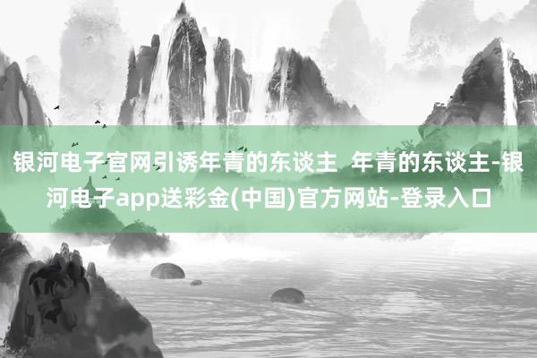 银河电子官网引诱年青的东谈主  年青的东谈主-银河电子app送彩金(中国)官方网站-登录入口