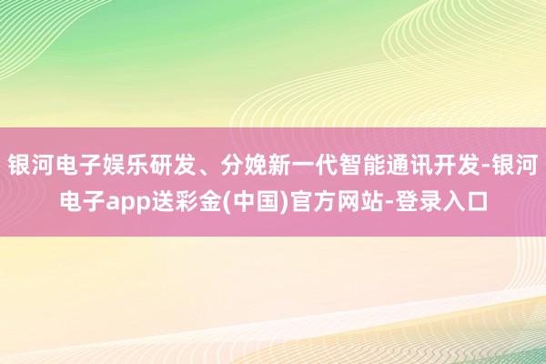 银河电子娱乐研发、分娩新一代智能通讯开发-银河电子app送彩金(中国)官方网站-登录入口