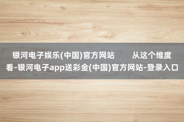 银河电子娱乐(中国)官方网站        从这个维度看-银河电子app送彩金(中国)官方网站-登录入口