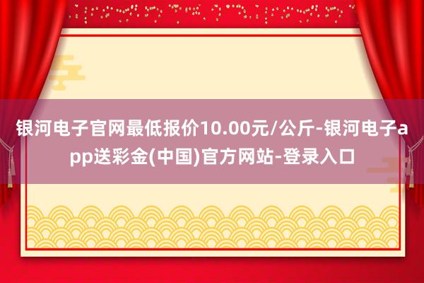 银河电子官网最低报价10.00元/公斤-银河电子app送彩金(中国)官方网站-登录入口