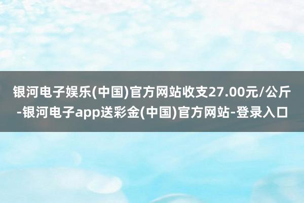 银河电子娱乐(中国)官方网站收支27.00元/公斤-银河电子app送彩金(中国)官方网站-登录入口