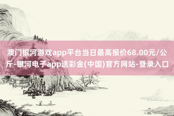 澳门银河游戏app平台当日最高报价68.00元/公斤-银河电子app送彩金(中国)官方网站-登录入口