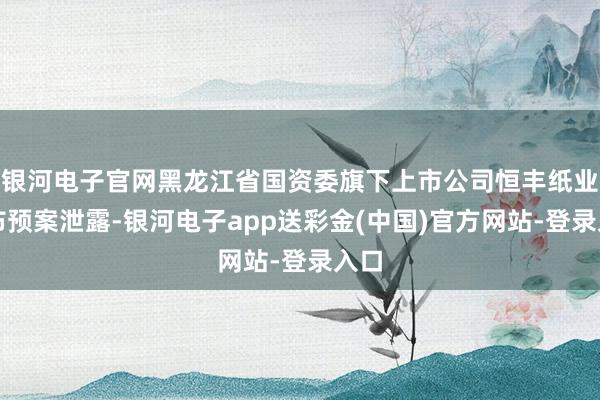 银河电子官网黑龙江省国资委旗下上市公司恒丰纸业发布预案泄露-银河电子app送彩金(中国)官方网站-登录入口