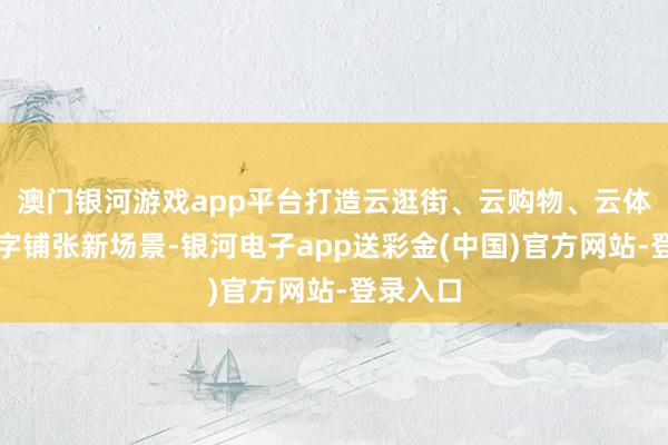 澳门银河游戏app平台打造云逛街、云购物、云体验等数字铺张新场景-银河电子app送彩金(中国)官方网站-登录入口