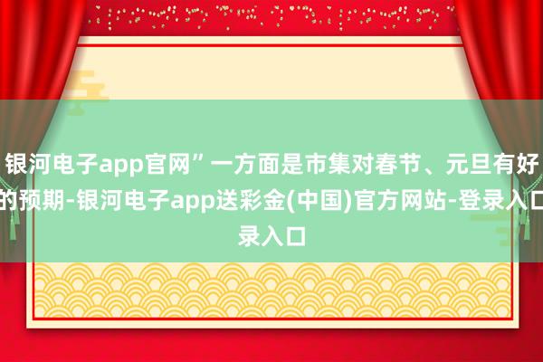 银河电子app官网”一方面是市集对春节、元旦有好的预期-银河电子app送彩金(中国)官方网站-登录入口