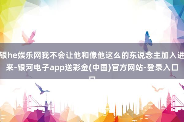 银he娱乐网我不会让他和像他这么的东说念主加入进来-银河电子app送彩金(中国)官方网站-登录入口