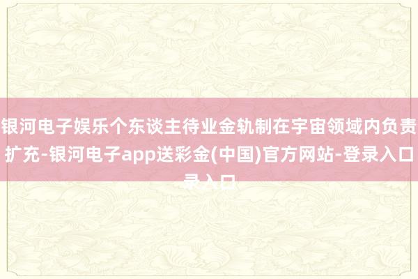 银河电子娱乐个东谈主待业金轨制在宇宙领域内负责扩充-银河电子app送彩金(中国)官方网站-登录入口