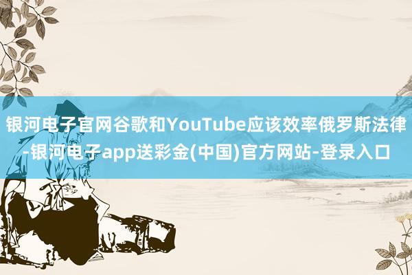 银河电子官网谷歌和YouTube应该效率俄罗斯法律-银河电子app送彩金(中国)官方网站-登录入口
