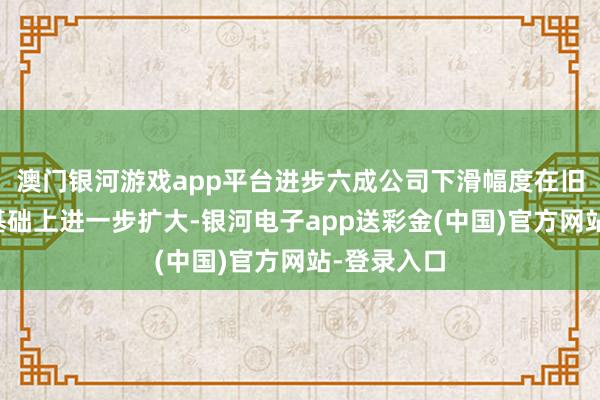 澳门银河游戏app平台进步六成公司下滑幅度在旧年同时的基础上进一步扩大-银河电子app送彩金(中国)官方网站-登录入口