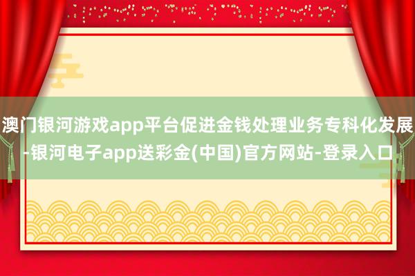 澳门银河游戏app平台促进金钱处理业务专科化发展-银河电子app送彩金(中国)官方网站-登录入口