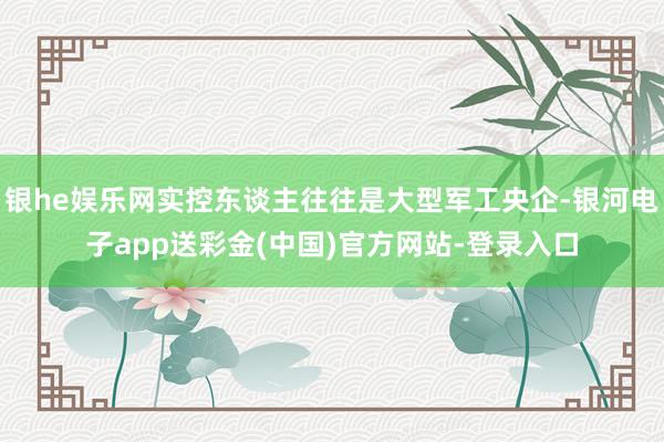 银he娱乐网实控东谈主往往是大型军工央企-银河电子app送彩金(中国)官方网站-登录入口