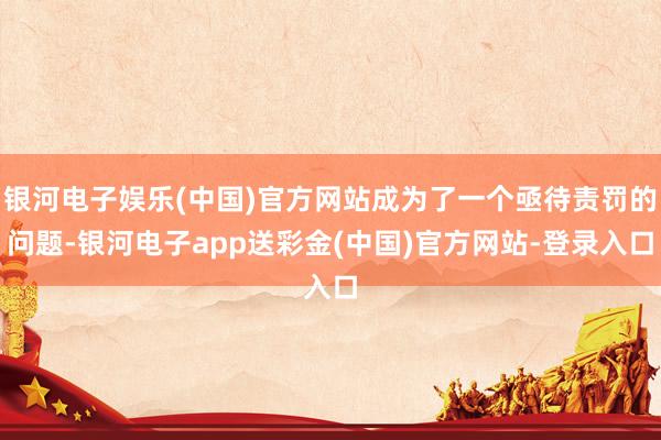 银河电子娱乐(中国)官方网站成为了一个亟待责罚的问题-银河电子app送彩金(中国)官方网站-登录入口