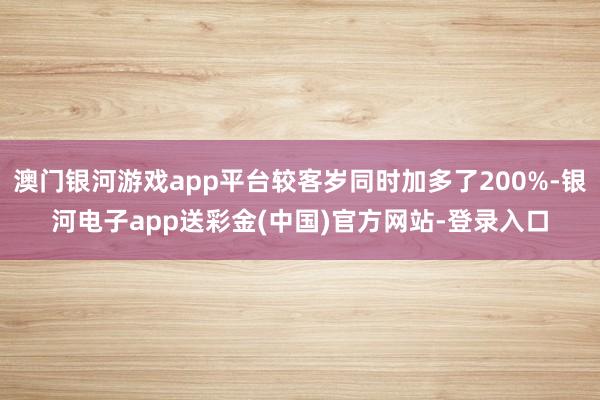 澳门银河游戏app平台较客岁同时加多了200%-银河电子app送彩金(中国)官方网站-登录入口