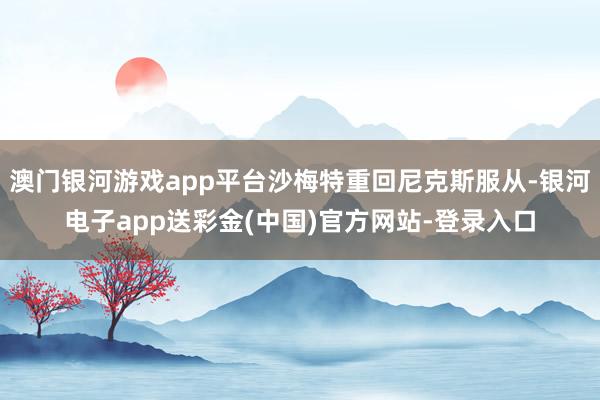 澳门银河游戏app平台沙梅特重回尼克斯服从-银河电子app送彩金(中国)官方网站-登录入口