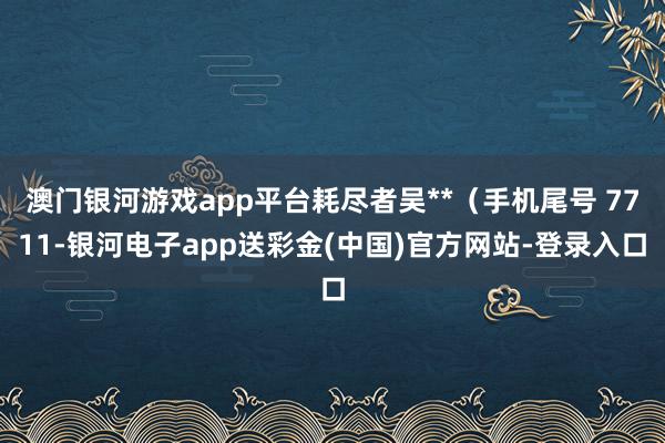 澳门银河游戏app平台耗尽者吴**（手机尾号 7711-银河电子app送彩金(中国)官方网站-登录入口