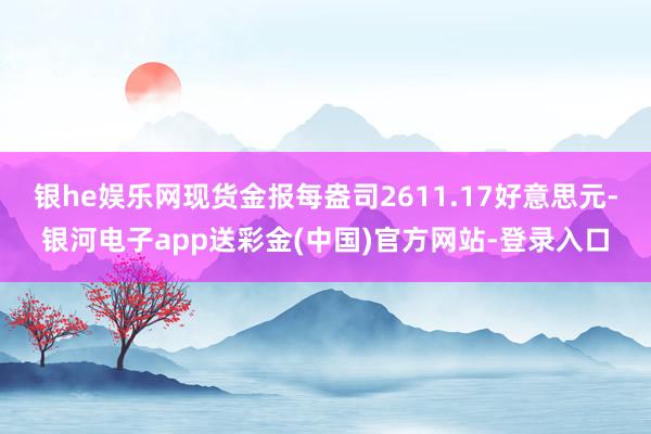 银he娱乐网现货金报每盎司2611.17好意思元-银河电子app送彩金(中国)官方网站-登录入口