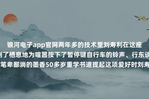 银河电子app官网两年多的技术里刘寿利在这座“路边书斋”为怜爱找到了栖息地为喧嚣按下了暂停键自行车的铃声、行东谈主的言笑声化作了他笔卑鄙淌的墨香50多岁重学书道提起这项爱好时刘寿利老是成见详情：“我是书道爱好者从小到大一直可爱我莫得师父这仅仅一个纯正的爱好”“书道写进去了就很故原理笔画其中自有标准写着写着就入迷了”刘寿利投诚“勤能补拙”书桌子上堆叠的宣纸也曾积贮了厚厚的一摞是他物换星移熟习的解释在