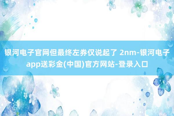 银河电子官网但最终左券仅说起了 2nm-银河电子app送彩金(中国)官方网站-登录入口