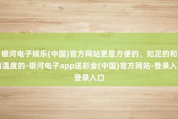银河电子娱乐(中国)官方网站更是方便的、知足的和有温度的-银河电子app送彩金(中国)官方网站-登录入口