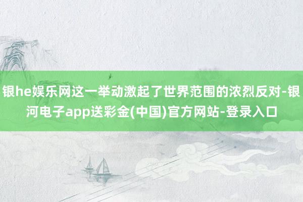 银he娱乐网这一举动激起了世界范围的浓烈反对-银河电子app送彩金(中国)官方网站-登录入口