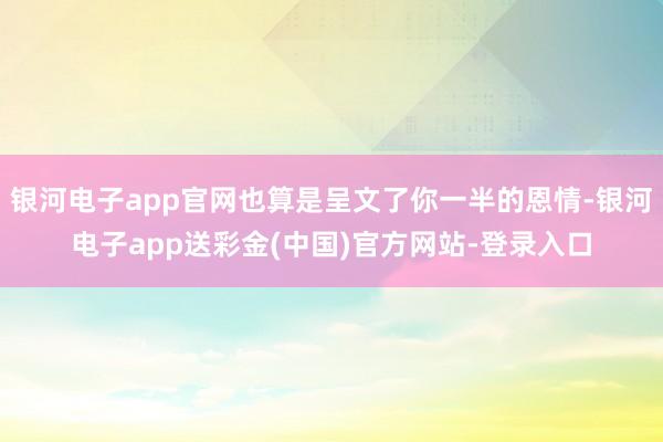 银河电子app官网也算是呈文了你一半的恩情-银河电子app送彩金(中国)官方网站-登录入口