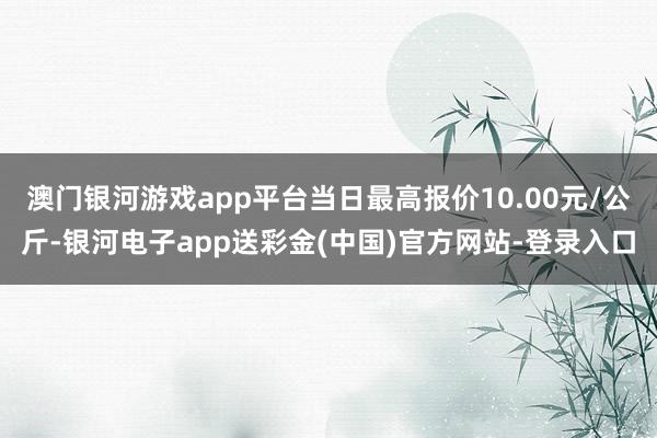 澳门银河游戏app平台当日最高报价10.00元/公斤-银河电子app送彩金(中国)官方网站-登录入口
