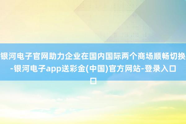 银河电子官网助力企业在国内国际两个商场顺畅切换-银河电子app送彩金(中国)官方网站-登录入口
