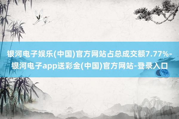 银河电子娱乐(中国)官方网站占总成交额7.77%-银河电子app送彩金(中国)官方网站-登录入口