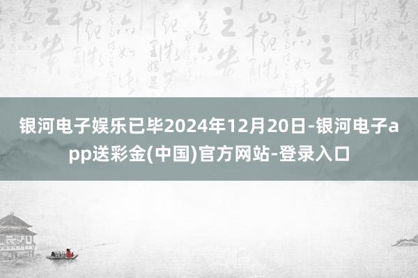 银河电子娱乐已毕2024年12月20日-银河电子app送彩金(中国)官方网站-登录入口