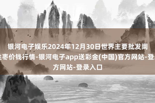 银河电子娱乐2024年12月30日世界主要批发阛阓金丝枣价钱行情-银河电子app送彩金(中国)官方网站-登录入口