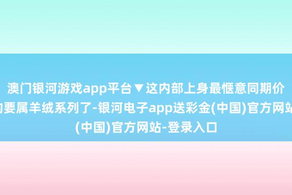 澳门银河游戏app平台▼这内部上身最惬意同期价钱也更贵的要属羊绒系列了-银河电子app送彩金(中国)官方网站-登录入口