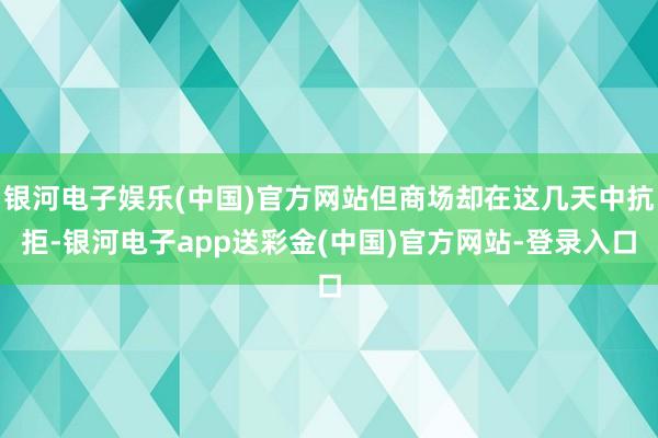 银河电子娱乐(中国)官方网站但商场却在这几天中抗拒-银河电子app送彩金(中国)官方网站-登录入口
