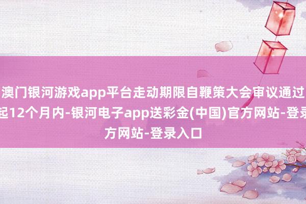 澳门银河游戏app平台走动期限自鞭策大会审议通过之日起12个月内-银河电子app送彩金(中国)官方网站-登录入口
