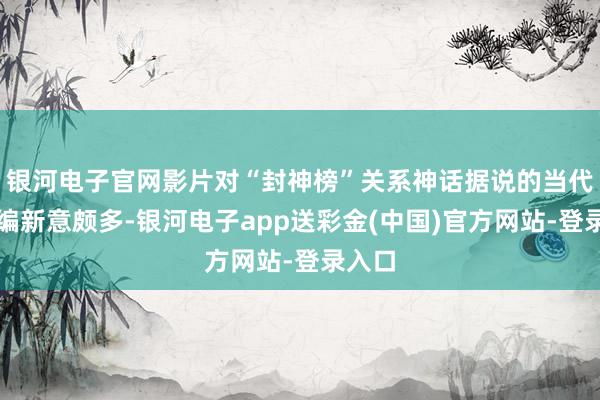 银河电子官网影片对“封神榜”关系神话据说的当代性改编新意颇多-银河电子app送彩金(中国)官方网站-登录入口