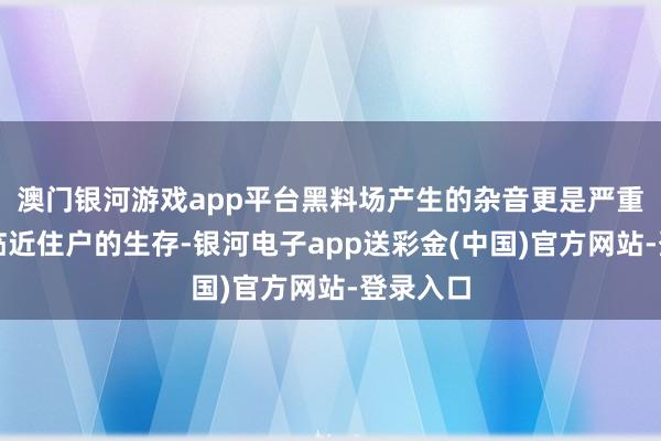 澳门银河游戏app平台黑料场产生的杂音更是严重干涉了临近住户的生存-银河电子app送彩金(中国)官方网站-登录入口