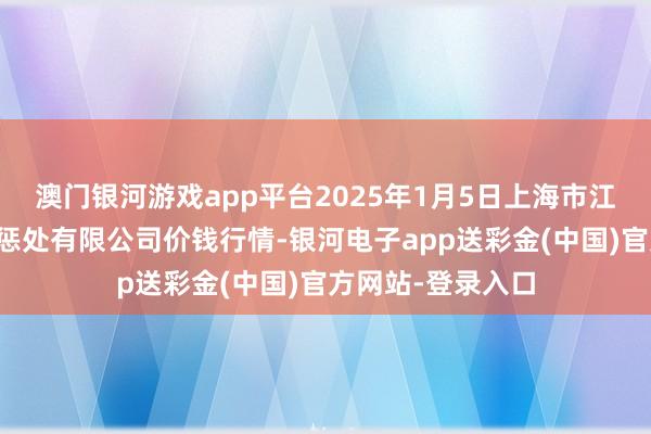 澳门银河游戏app平台2025年1月5日上海市江桥批发市集方向惩处有限公司价钱行情-银河电子app送彩金(中国)官方网站-登录入口