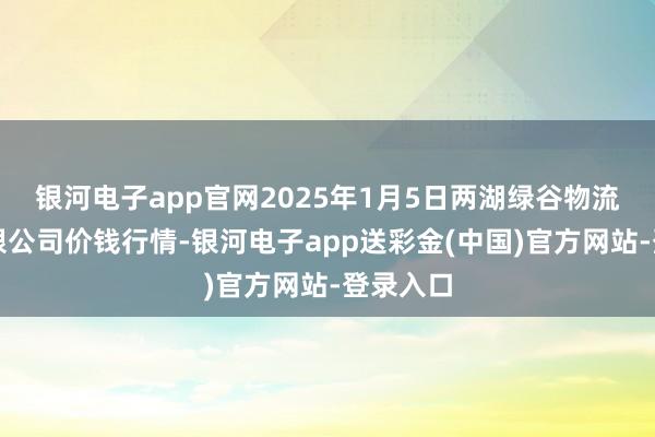 银河电子app官网2025年1月5日两湖绿谷物流股份有限公司价钱行情-银河电子app送彩金(中国)官方网站-登录入口