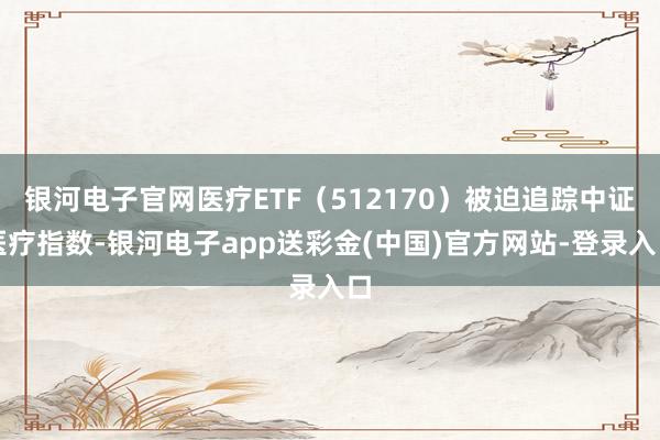 银河电子官网医疗ETF（512170）被迫追踪中证医疗指数-银河电子app送彩金(中国)官方网站-登录入口