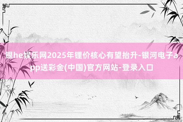 银he娱乐网2025年锂价核心有望抬升-银河电子app送彩金(中国)官方网站-登录入口