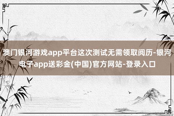 澳门银河游戏app平台这次测试无需领取阅历-银河电子app送彩金(中国)官方网站-登录入口