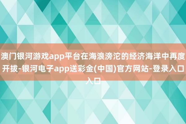 澳门银河游戏app平台在海浪滂沱的经济海洋中再度开拔-银河电子app送彩金(中国)官方网站-登录入口